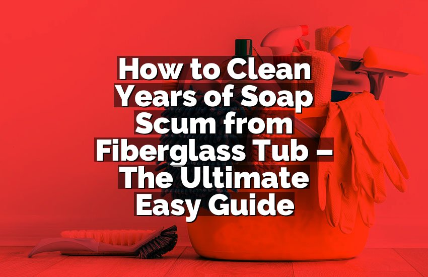 How to Clean Years of Soap Scum from Fiberglass Tub – The Ultimate Easy Guide